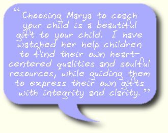 Choosing Marya to coach your child is a beautiful gift to your child.  I have watched her help children to find their own heart-centered qualities and soulful resources, while guiding them to express their own gifts with integrity and clarity.