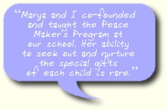 Marya and I co-founded and taught the Peace Maker's Program at our school. Her ability to seek out and nurture the special gifts of each child is rare.