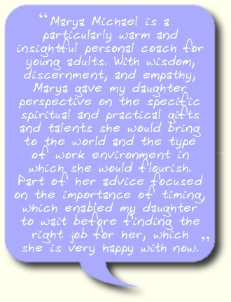 Marya Michael is a particularly warm and insightful personal coach for young adults. With wisdom, discernment, and empathy, Marya gave my daughter perspective on the specific spiritual and practical gifts and talents she would bring to the world and the type of work environment in which she would flourish. Part of her advice focused on the importance of timing, which enabled my daughter to wait before finding the right job for her, which she is very happy with now.