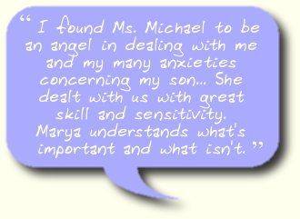 I found Ms. Michael to be an angel in dealing with me and my many anxieties concerning my son... She dealt with us with great skill and sensitivity.  Marya understands what's important and what isn't.